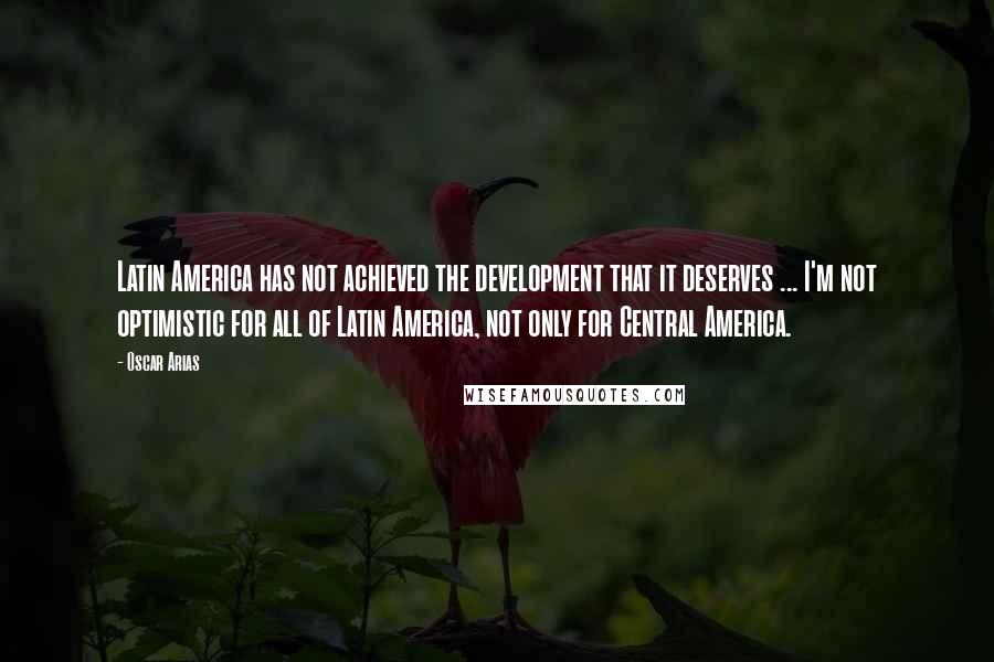 Oscar Arias Quotes: Latin America has not achieved the development that it deserves ... I'm not optimistic for all of Latin America, not only for Central America.