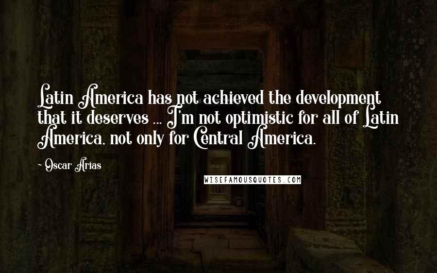 Oscar Arias Quotes: Latin America has not achieved the development that it deserves ... I'm not optimistic for all of Latin America, not only for Central America.