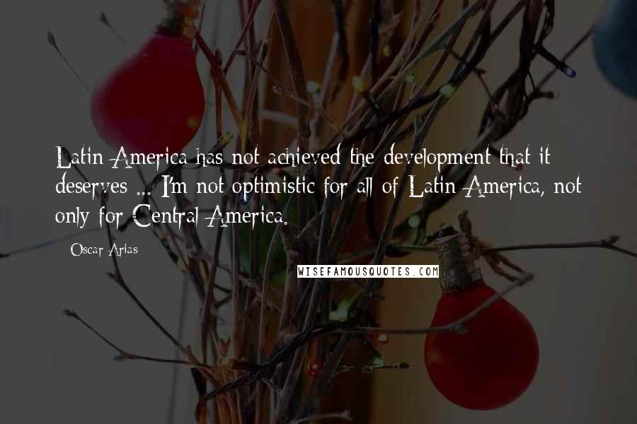 Oscar Arias Quotes: Latin America has not achieved the development that it deserves ... I'm not optimistic for all of Latin America, not only for Central America.