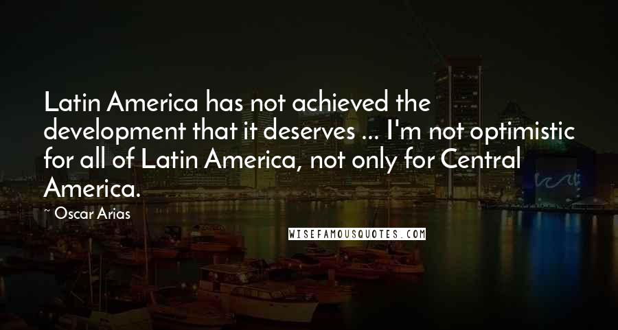 Oscar Arias Quotes: Latin America has not achieved the development that it deserves ... I'm not optimistic for all of Latin America, not only for Central America.