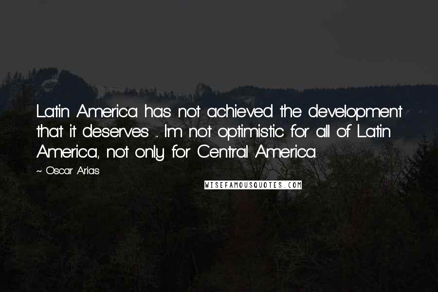 Oscar Arias Quotes: Latin America has not achieved the development that it deserves ... I'm not optimistic for all of Latin America, not only for Central America.