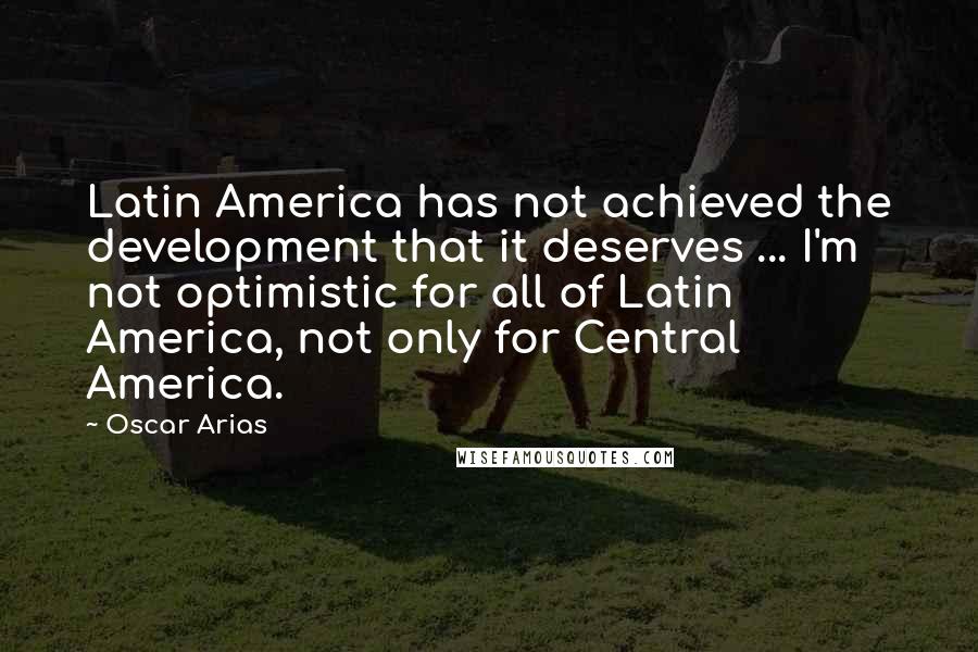 Oscar Arias Quotes: Latin America has not achieved the development that it deserves ... I'm not optimistic for all of Latin America, not only for Central America.