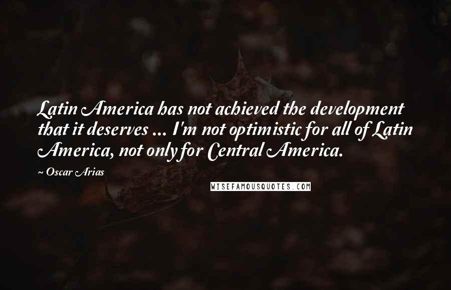 Oscar Arias Quotes: Latin America has not achieved the development that it deserves ... I'm not optimistic for all of Latin America, not only for Central America.