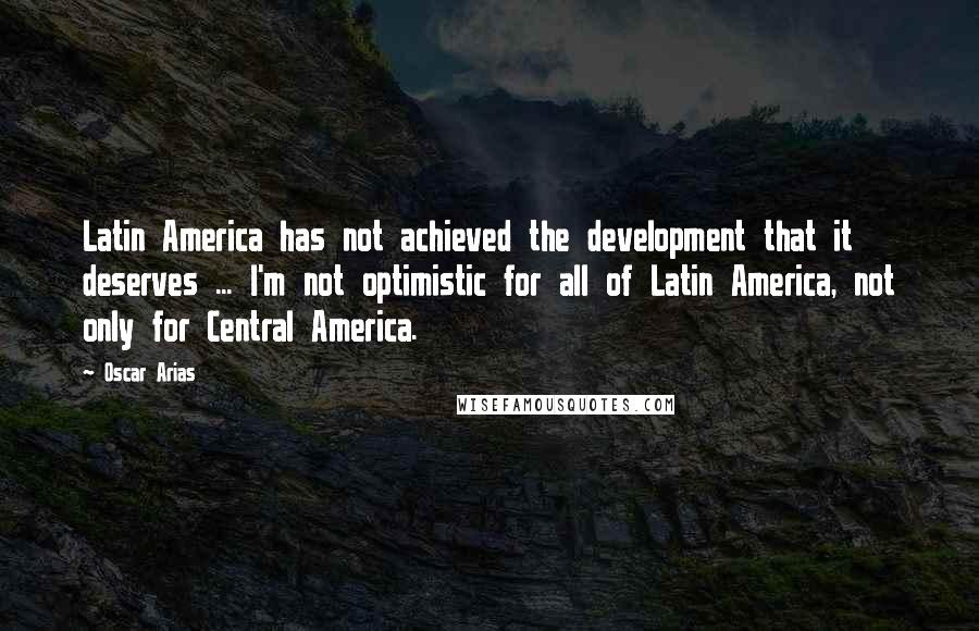 Oscar Arias Quotes: Latin America has not achieved the development that it deserves ... I'm not optimistic for all of Latin America, not only for Central America.