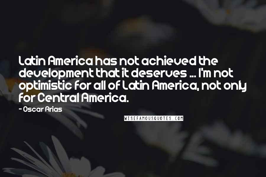 Oscar Arias Quotes: Latin America has not achieved the development that it deserves ... I'm not optimistic for all of Latin America, not only for Central America.