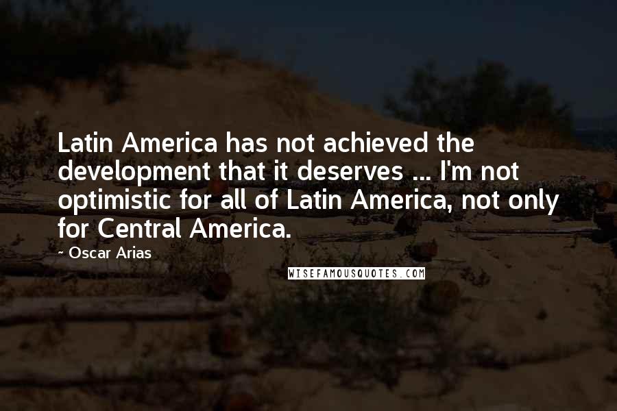 Oscar Arias Quotes: Latin America has not achieved the development that it deserves ... I'm not optimistic for all of Latin America, not only for Central America.