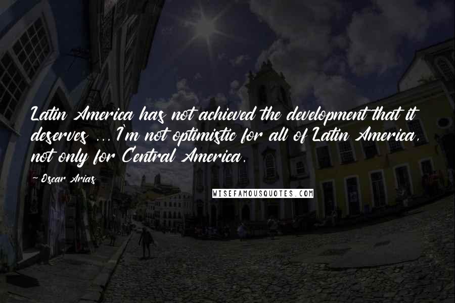 Oscar Arias Quotes: Latin America has not achieved the development that it deserves ... I'm not optimistic for all of Latin America, not only for Central America.