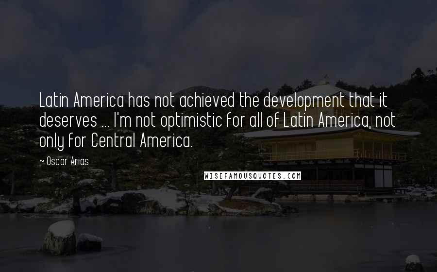 Oscar Arias Quotes: Latin America has not achieved the development that it deserves ... I'm not optimistic for all of Latin America, not only for Central America.