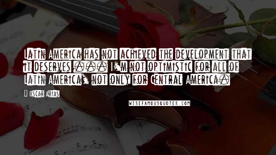 Oscar Arias Quotes: Latin America has not achieved the development that it deserves ... I'm not optimistic for all of Latin America, not only for Central America.