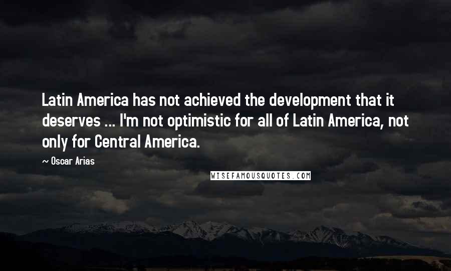 Oscar Arias Quotes: Latin America has not achieved the development that it deserves ... I'm not optimistic for all of Latin America, not only for Central America.