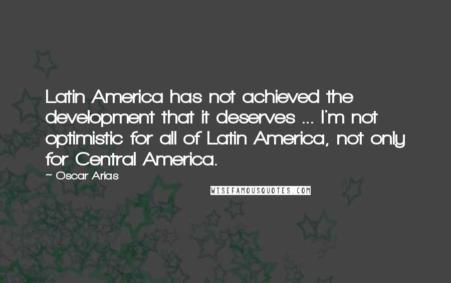 Oscar Arias Quotes: Latin America has not achieved the development that it deserves ... I'm not optimistic for all of Latin America, not only for Central America.