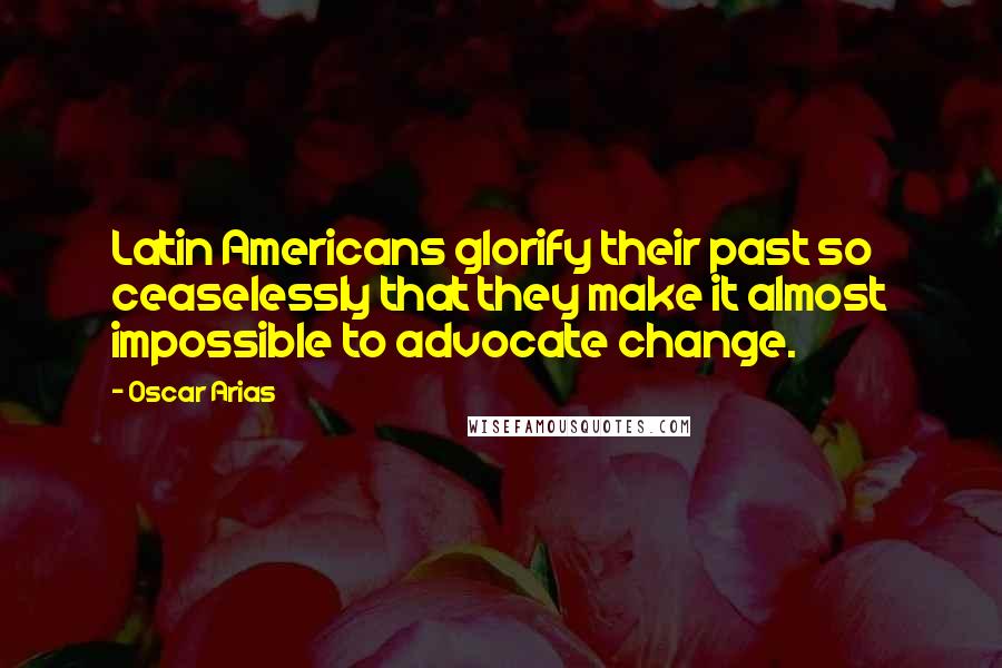 Oscar Arias Quotes: Latin Americans glorify their past so ceaselessly that they make it almost impossible to advocate change.