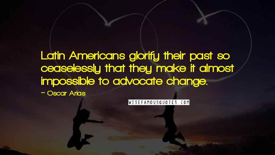 Oscar Arias Quotes: Latin Americans glorify their past so ceaselessly that they make it almost impossible to advocate change.