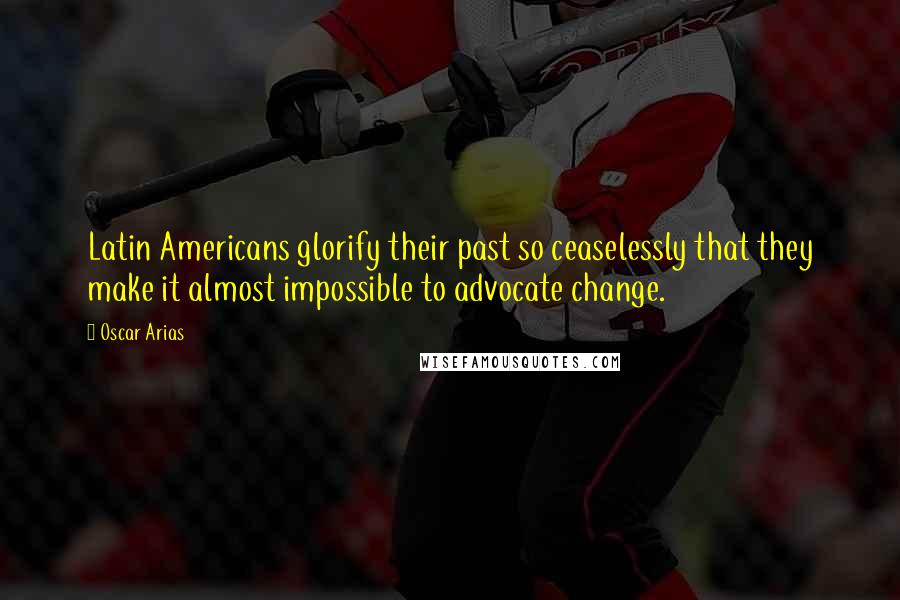 Oscar Arias Quotes: Latin Americans glorify their past so ceaselessly that they make it almost impossible to advocate change.