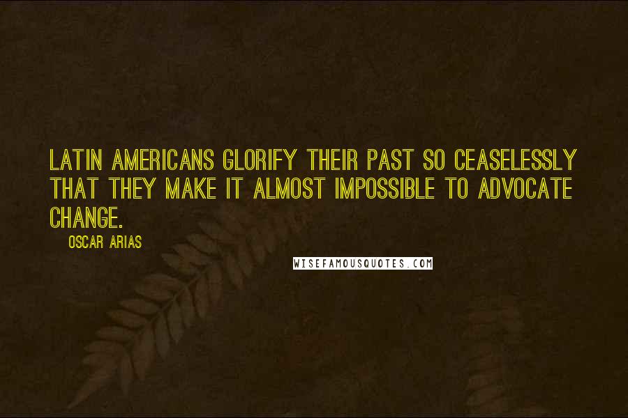 Oscar Arias Quotes: Latin Americans glorify their past so ceaselessly that they make it almost impossible to advocate change.