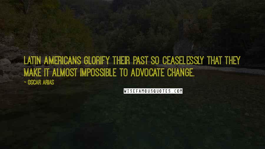 Oscar Arias Quotes: Latin Americans glorify their past so ceaselessly that they make it almost impossible to advocate change.