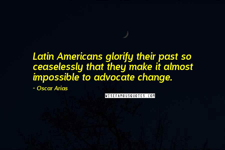 Oscar Arias Quotes: Latin Americans glorify their past so ceaselessly that they make it almost impossible to advocate change.