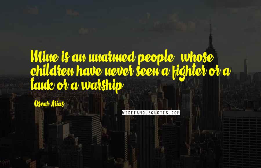 Oscar Arias Quotes: Mine is an unarmed people, whose children have never seen a fighter or a tank or a warship.