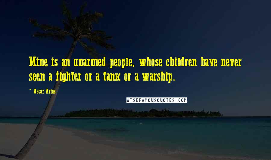 Oscar Arias Quotes: Mine is an unarmed people, whose children have never seen a fighter or a tank or a warship.