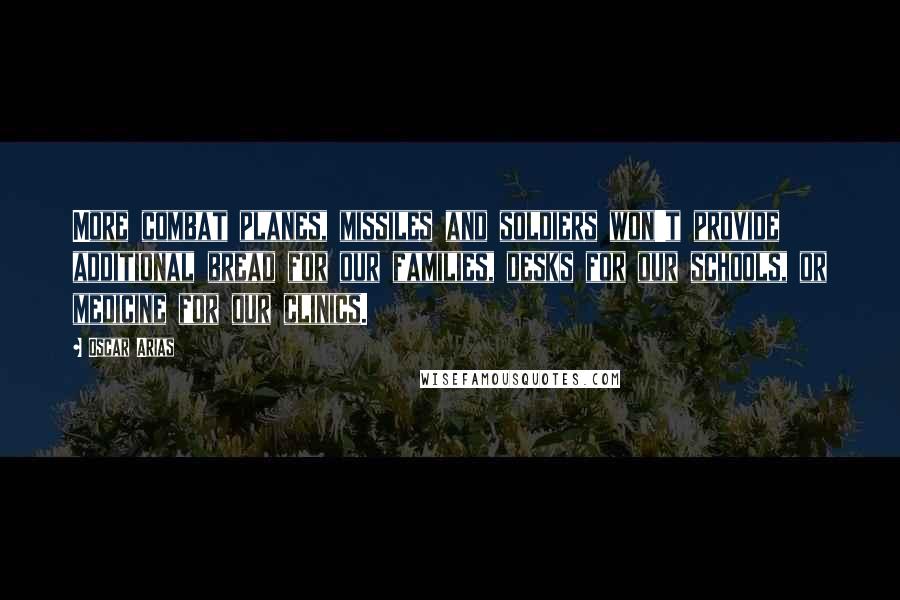 Oscar Arias Quotes: More combat planes, missiles and soldiers won't provide additional bread for our families, desks for our schools, or medicine for our clinics.