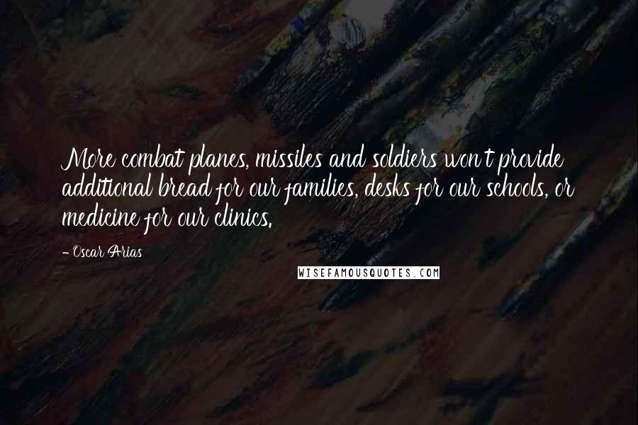 Oscar Arias Quotes: More combat planes, missiles and soldiers won't provide additional bread for our families, desks for our schools, or medicine for our clinics.