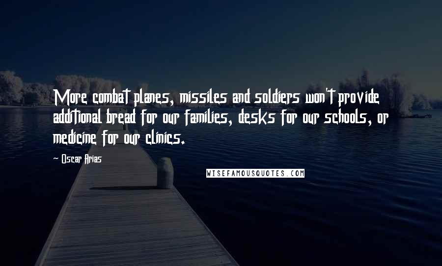 Oscar Arias Quotes: More combat planes, missiles and soldiers won't provide additional bread for our families, desks for our schools, or medicine for our clinics.