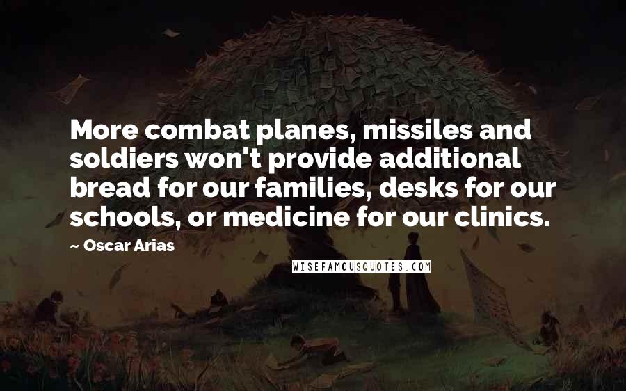 Oscar Arias Quotes: More combat planes, missiles and soldiers won't provide additional bread for our families, desks for our schools, or medicine for our clinics.