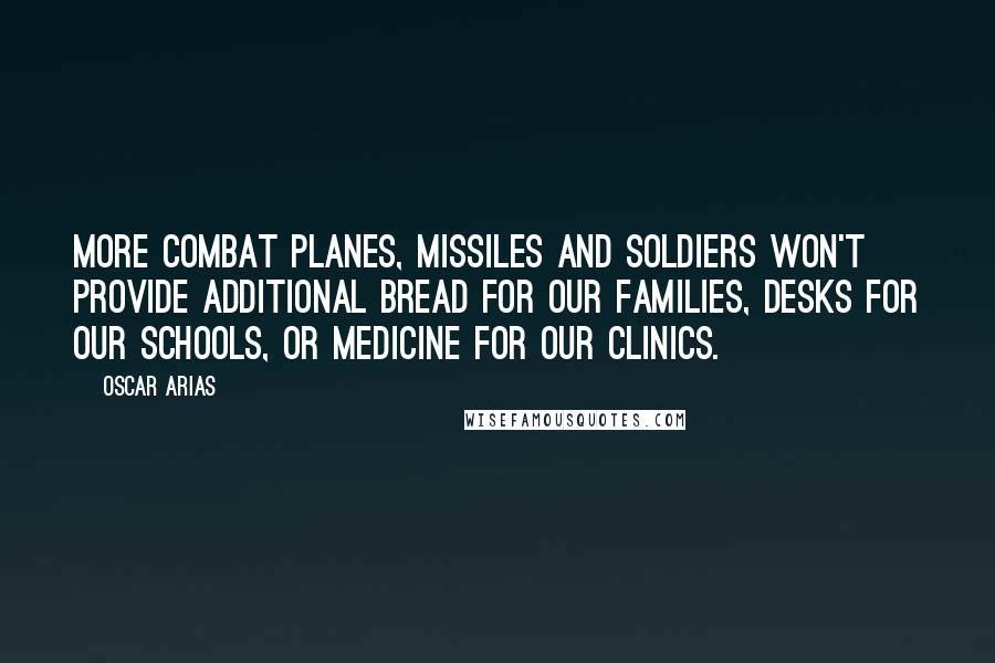 Oscar Arias Quotes: More combat planes, missiles and soldiers won't provide additional bread for our families, desks for our schools, or medicine for our clinics.