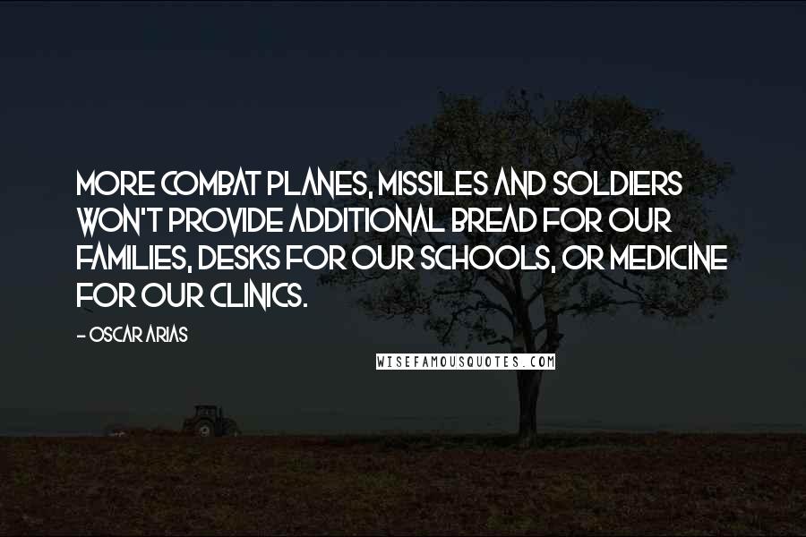 Oscar Arias Quotes: More combat planes, missiles and soldiers won't provide additional bread for our families, desks for our schools, or medicine for our clinics.