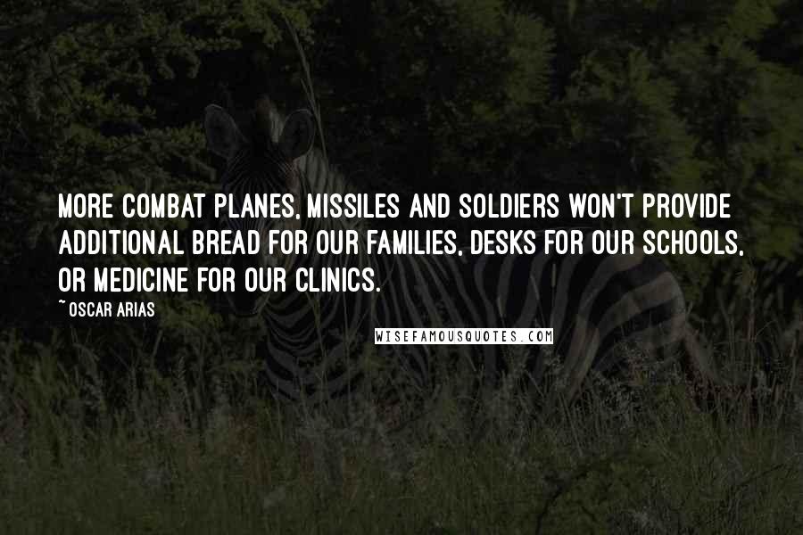 Oscar Arias Quotes: More combat planes, missiles and soldiers won't provide additional bread for our families, desks for our schools, or medicine for our clinics.