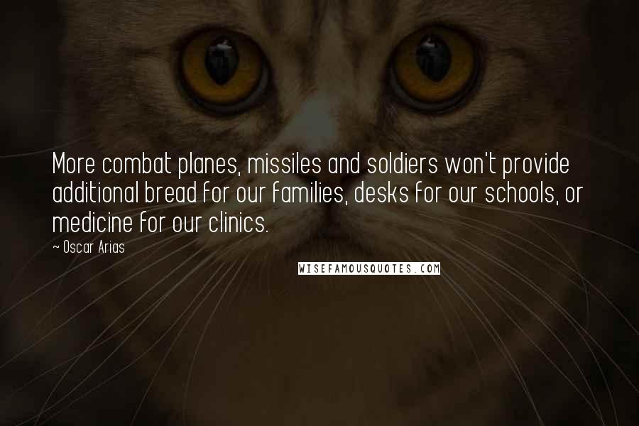 Oscar Arias Quotes: More combat planes, missiles and soldiers won't provide additional bread for our families, desks for our schools, or medicine for our clinics.