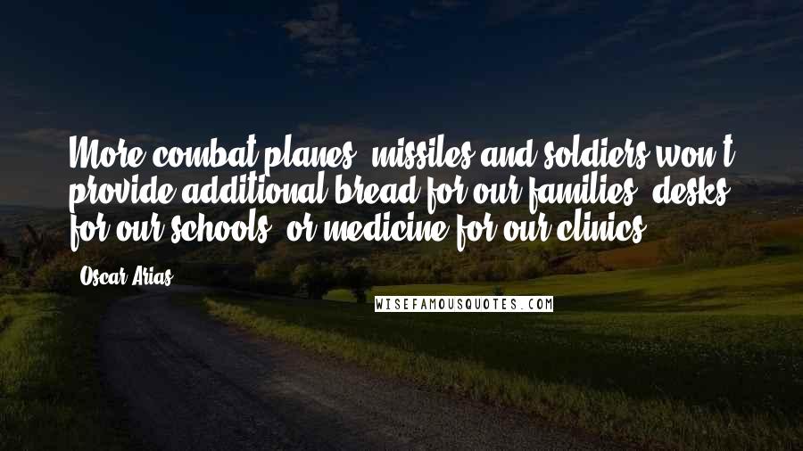 Oscar Arias Quotes: More combat planes, missiles and soldiers won't provide additional bread for our families, desks for our schools, or medicine for our clinics.