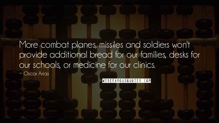 Oscar Arias Quotes: More combat planes, missiles and soldiers won't provide additional bread for our families, desks for our schools, or medicine for our clinics.