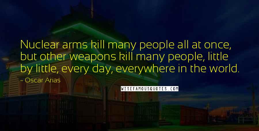 Oscar Arias Quotes: Nuclear arms kill many people all at once, but other weapons kill many people, little by little, every day, everywhere in the world.