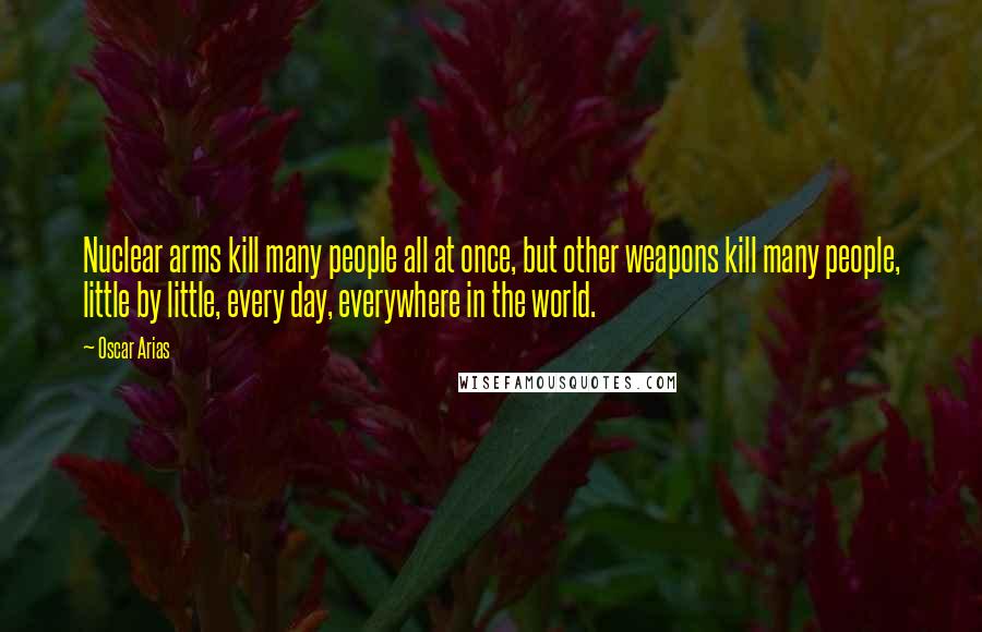 Oscar Arias Quotes: Nuclear arms kill many people all at once, but other weapons kill many people, little by little, every day, everywhere in the world.