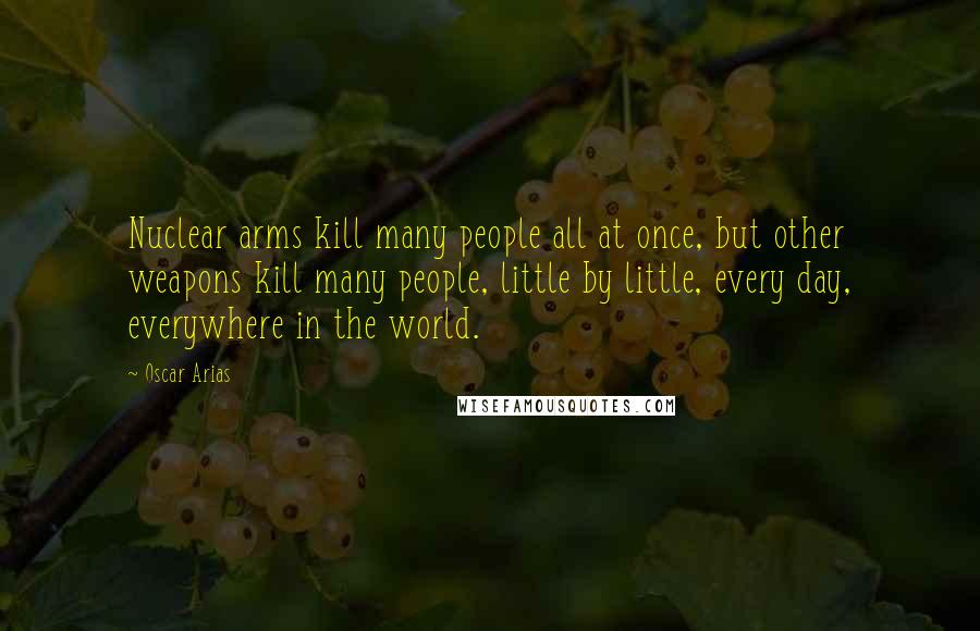 Oscar Arias Quotes: Nuclear arms kill many people all at once, but other weapons kill many people, little by little, every day, everywhere in the world.