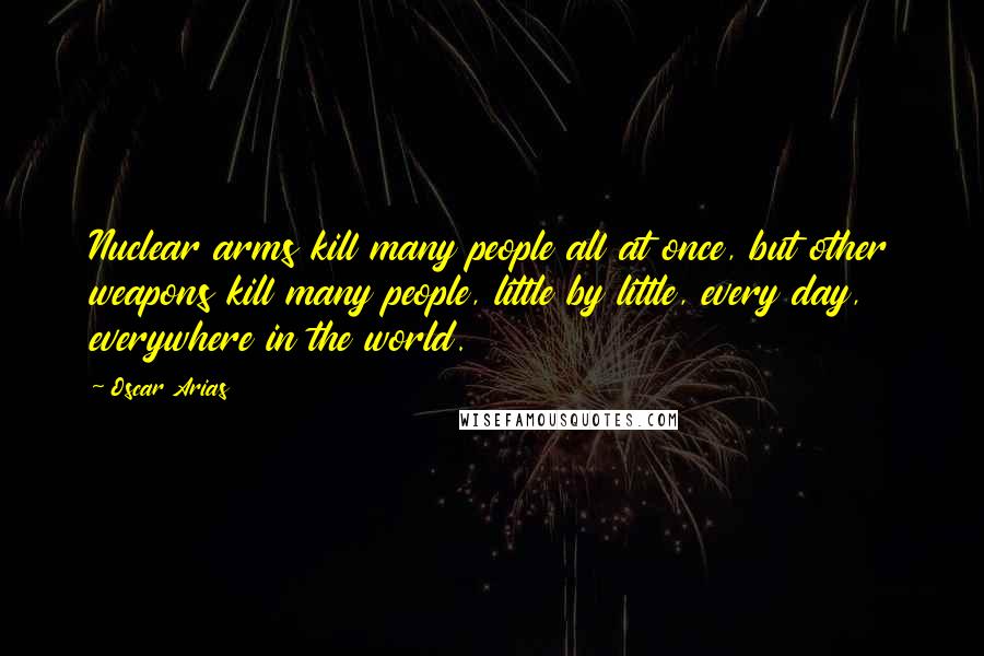 Oscar Arias Quotes: Nuclear arms kill many people all at once, but other weapons kill many people, little by little, every day, everywhere in the world.