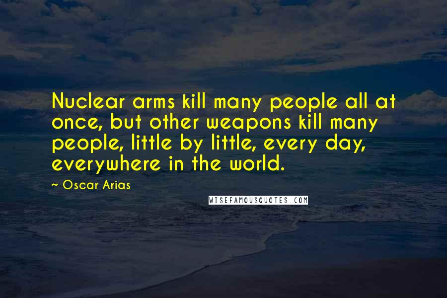 Oscar Arias Quotes: Nuclear arms kill many people all at once, but other weapons kill many people, little by little, every day, everywhere in the world.