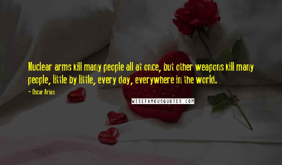 Oscar Arias Quotes: Nuclear arms kill many people all at once, but other weapons kill many people, little by little, every day, everywhere in the world.