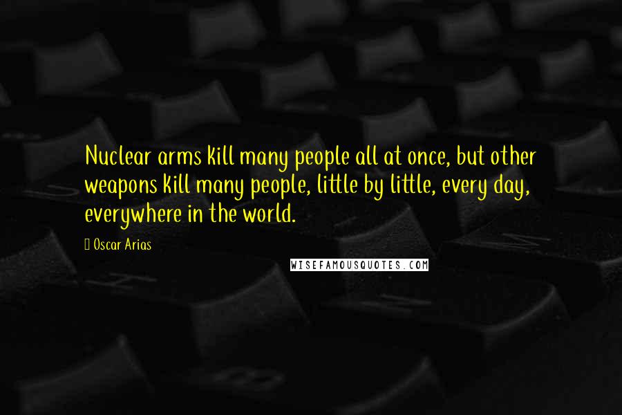 Oscar Arias Quotes: Nuclear arms kill many people all at once, but other weapons kill many people, little by little, every day, everywhere in the world.