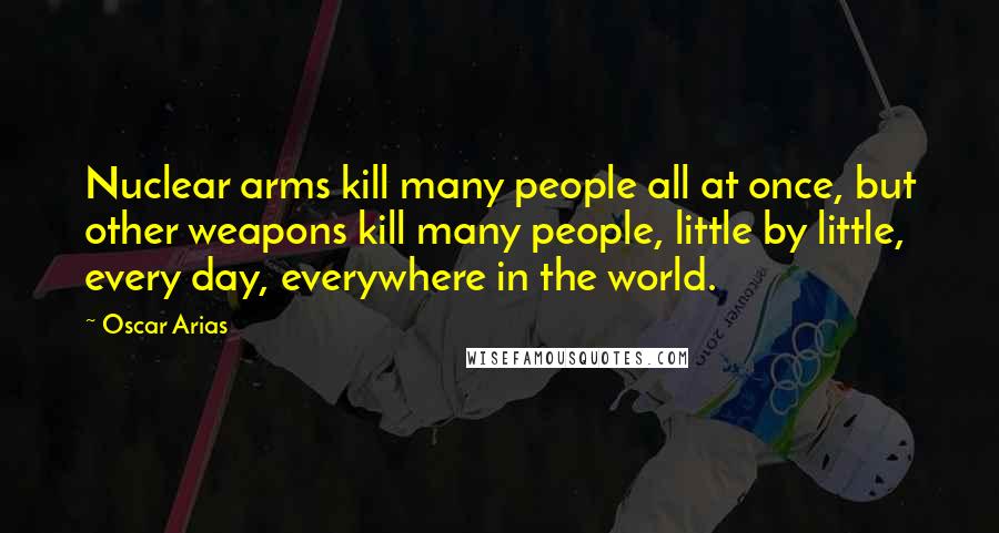 Oscar Arias Quotes: Nuclear arms kill many people all at once, but other weapons kill many people, little by little, every day, everywhere in the world.