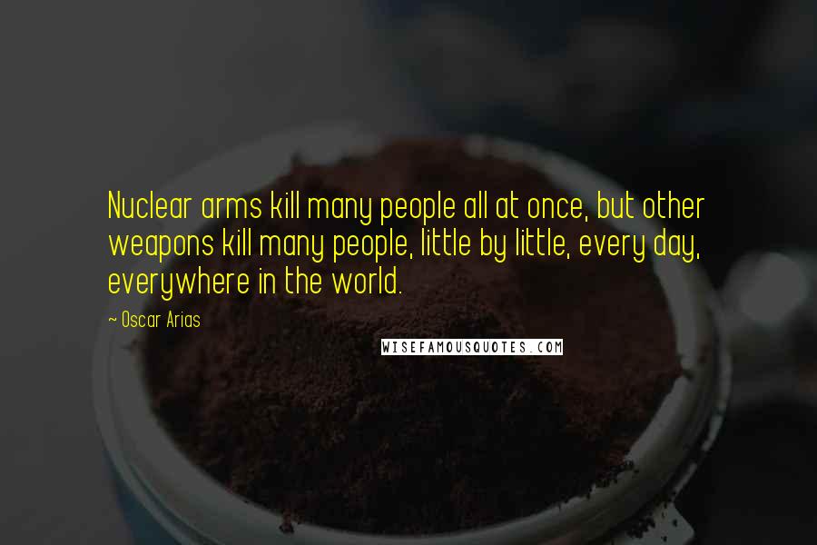 Oscar Arias Quotes: Nuclear arms kill many people all at once, but other weapons kill many people, little by little, every day, everywhere in the world.