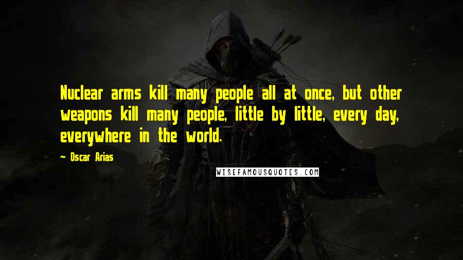 Oscar Arias Quotes: Nuclear arms kill many people all at once, but other weapons kill many people, little by little, every day, everywhere in the world.