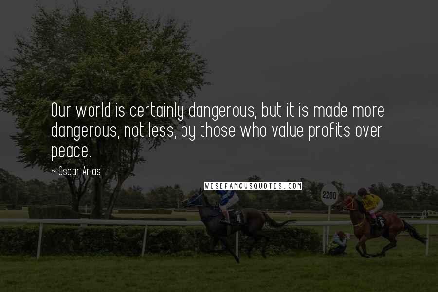 Oscar Arias Quotes: Our world is certainly dangerous, but it is made more dangerous, not less, by those who value profits over peace.