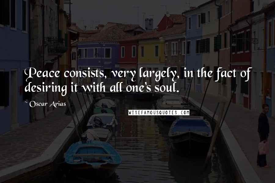 Oscar Arias Quotes: Peace consists, very largely, in the fact of desiring it with all one's soul.