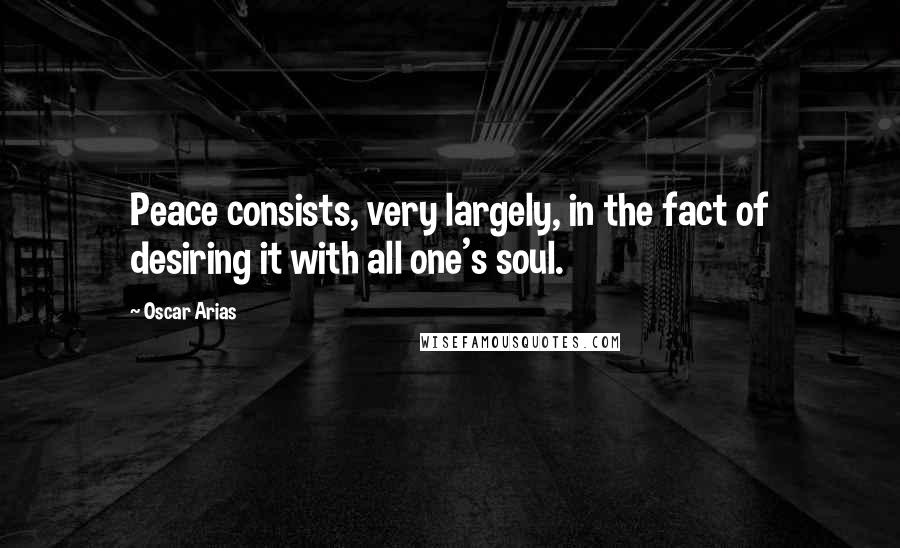 Oscar Arias Quotes: Peace consists, very largely, in the fact of desiring it with all one's soul.