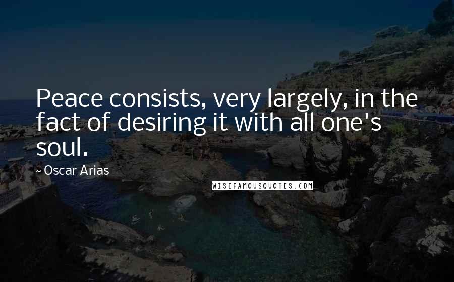 Oscar Arias Quotes: Peace consists, very largely, in the fact of desiring it with all one's soul.