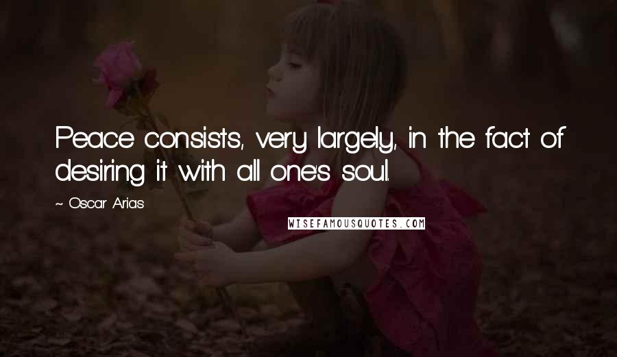 Oscar Arias Quotes: Peace consists, very largely, in the fact of desiring it with all one's soul.