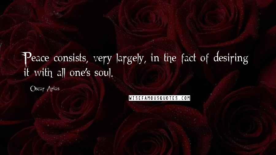 Oscar Arias Quotes: Peace consists, very largely, in the fact of desiring it with all one's soul.