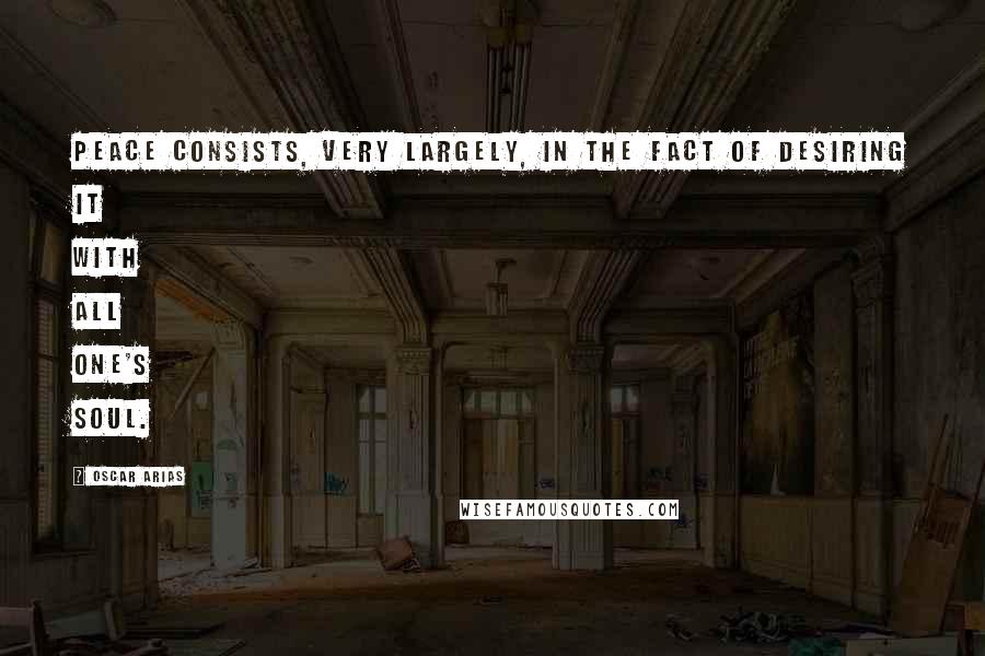 Oscar Arias Quotes: Peace consists, very largely, in the fact of desiring it with all one's soul.